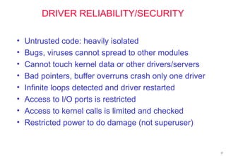 27
DRIVER RELIABILITY/SECURITY
• Untrusted code: heavily isolated
• Bugs, viruses cannot spread to other modules
• Cannot touch kernel data or other drivers/servers
• Bad pointers, buffer overruns crash only one driver
• Infinite loops detected and driver restarted
• Access to I/O ports is restricted
• Access to kernel calls is limited and checked
• Restricted power to do damage (not superuser)
 