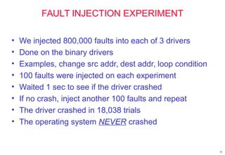 29
FAULT INJECTION EXPERIMENT
• We injected 800,000 faults into each of 3 drivers
• Done on the binary drivers
• Examples, change src addr, dest addr, loop condition
• 100 faults were injected on each experiment
• Waited 1 sec to see if the driver crashed
• If no crash, inject another 100 faults and repeat
• The driver crashed in 18,038 trials
• The operating system NEVER crashed
 