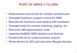 30
PORT OF MINIX 3 TO ARM
• Restructured source tree for multiple architectures
• Changed booting to support u-boot for ARM
• Rewrote the low-level code dealing with hardware
• Changed code for context switching, paging, etc.
• Removed x86 segmentation code
• Imported NetBSD ARM headers and libraries
• Ported build.sh for cross-toolchain support
• Wrote drivers for SD card and other Beagle devices
 