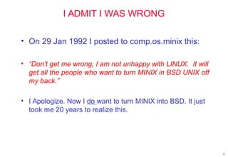 I ADMIT I WAS WRONG
• On 29 Jan 1992 I posted to comp.os.minix this:
• “Don’t get me wrong, I am not unhappy with LINUX. It will
get all the people who want to turn MINIX in BSD UNIX off
my back.”
• I Apologize. Now I do want to turn MINIX into BSD. It just
took me 20 years to realize this.
33
 