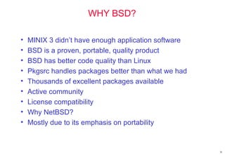 WHY BSD?
• MINIX 3 didn’t have enough application software
• BSD is a proven, portable, quality product
• BSD has better code quality than Linux
• Pkgsrc handles packages better than what we had
• Thousands of excellent packages available
• Active community
• License compatibility
• Why NetBSD?
• Mostly due to its emphasis on portability
36
 