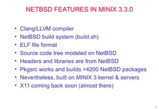 NETBSD FEATURES IN MINIX 3.3.0
• Clang/LLVM compiler
• NetBSD build system (build.sh)
• ELF file format
• Source code tree modeled on NetBSD
• Headers and libraries are from NetBSD
• Pkgsrc works and builds >4200 NetBSD packages
• Nevertheless, built on MINIX 3 kernel & servers
• X11 coming back soon (almost there)
37
 