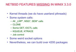 NETBSD FEATURES MISSING IN MINIX 3.3.0
• Kernel threads (we do have userland pthreads)
• Some system calls:
– All _LWP*, MSG*, SEM* calls
– CLONE
– Some GET, IOCTL calls
– KQUEUE, KTRACE
– Job control
• Some weird socket options
• Nevertheless, we can build over 4200 packages
38
 