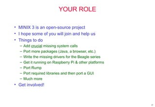 YOUR ROLE
• MINIX 3 is an open-source project
• I hope some of you will join and help us
• Things to do
– Add crucial missing system calls
– Port more packages (Java, a browser, etc.)
– Write the missing drivers for the Beagle series
– Get it running on Raspberry Pi & other platforms
– Port Rump
– Port required libraries and then port a GUI
– Much more
• Get involved!
42
 