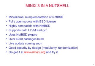43
MINIX 3 IN A NUTSHELL
• Microkernel reimplementation of NetBSD
• Fully open source with BSD license
• Highly compatible with NetBSD
• Supports both LLVM and gcc
• Uses NetBSD pkgsrc
• Over 4200 packages build
• Live update coming soon
• Good security by design (modularity, randomization)
• Go get it at www.minix3.org and try it
 