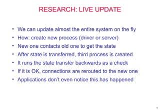 58
RESEARCH: LIVE UPDATE
• We can update almost the entire system on the fly
• How: create new process (driver or server)
• New one contacts old one to get the state
• After state is transferred, third process is created
• It runs the state transfer backwards as a check
• If it is OK, connections are rerouted to the new one
• Applications don’t even notice this has happened
 