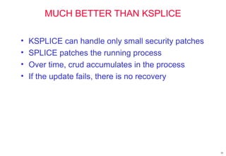 59
MUCH BETTER THAN KSPLICE
• KSPLICE can handle only small security patches
• SPLICE patches the running process
• Over time, crud accumulates in the process
• If the update fails, there is no recovery
 
