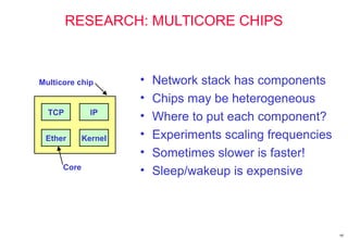 60
RESEARCH: MULTICORE CHIPS
• Network stack has components
• Chips may be heterogeneous
• Where to put each component?
• Experiments scaling frequencies
• Sometimes slower is faster!
• Sleep/wakeup is expensive
TCP IP
Ether Kernel
Multicore chip
Core
 