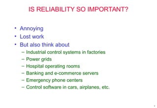 IS RELIABILITY SO IMPORTANT?
• Annoying
• Lost work
• But also think about
– Industrial control systems in factories
– Power grids
– Hospital operating rooms
– Banking and e-commerce servers
– Emergency phone centers
– Control software in cars, airplanes, etc.
8
 