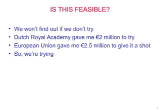 IS THIS FEASIBLE?
• We won’t find out if we don’t try
• Dutch Royal Academy gave me €2 million to try
• European Union gave me €2.5 million to give it a shot
• So, we’re trying
9
 