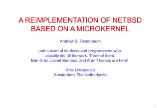 1
A REIMPLEMENTATION OF NETBSD
BASED ON A MICROKERNEL
Andrew S. Tanenbaum
and a team of students and programmers who
actually did all the work. Three of them,
Ben Gras, Lionel Sambuc, and Arun Thomas are here!
Vrije Universiteit
Amsterdam, The Netherlands
 
