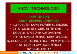 ANDY TECHNOLOGY
               ANDY ENGINE
         ANDY BEARING , ANDY JET
  • 1/3 FUEL for SAME POWER by ENGINE.
  • 33 % CO2e, 66% CER. 6x / 9x kmpl    .
  • DOUBLE SPEED for AUTOMOTIVE         .
  • TRIPLE SPEED for RAIL, SHIP, MISSILE.
By REDUCED ROLLING FRICTION at WHEELS,
      LOW DRAG, LOW DOZE at NOSE
              for SAME Ton-HP
 