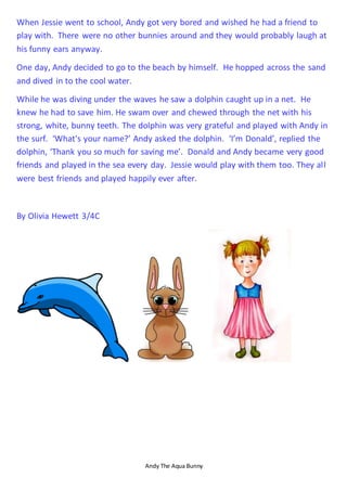 Andy The Aqua Bunny
When Jessie went to school, Andy got very bored and wished he had a friend to
play with. There were no other bunnies around and they would probably laugh at
his funny ears anyway.
One day, Andy decided to go to the beach by himself. He hopped across the sand
and dived in to the cool water.
While he was diving under the waves he saw a dolphin caught up in a net. He
knew he had to save him. He swam over and chewed through the net with his
strong, white, bunny teeth. The dolphin was very grateful and played with Andy in
the surf. ‘What's your name?’ Andy asked the dolphin. ‘I’m Donald’, replied the
dolphin, ‘Thank you so much for saving me’. Donald and Andy became very good
friends and played in the sea every day. Jessie would play with them too. They all
were best friends and played happily ever after.
By Olivia Hewett 3/4C
 