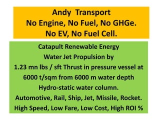 Andy Transport
No Engine, No Fuel, No GHGe.
No EV, No Fuel Cell.
Catapult Renewable Energy
Water Jet Propulsion by
1.23 mn lbs / sft Thrust in pressure vessel at
6000 t/sqm from 6000 m water depth
Hydro-static water column.
Automotive, Rail, Ship, Jet, Missile, Rocket.
High Speed, Low Fare, Low Cost, High ROI %
 