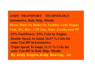 ANDY TRANSPORT TECHNOLOGY
 Automotive, Rail, Ship, Missile
 Power Plant.No Boiler,No Turbine.Andy Engine
 Coal, NG, Bio+, CSP Sun, Nuke ,Geothermal PP
• 33% Fuel/Power. 33% Co2e by Engine


• Double Speed, 6x kmpl, 16.67 % Co2e for

  same Ton-HP inAutomotive
• Triple Speed, 9x kmpl, 11.11 % Co2e for

  same Ton-HP in Rail, Ship, Missile
  By Andy Engine,Andy Bearing, Jet
 