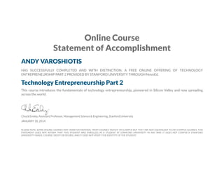 Online Course
Statement of Accomplishment
ANDY VAROSHIOTIS
HAS SUCCESSFULLY COMPLETED AND WITH DISTINCTION, A FREE ONLINE OFFERING OF TECHNOLOGY
ENTREPRENEURSHIP PART 2 PROVIDED BY STANFORD UNIVERSITY THROUGH NovoEd.

Technology Entrepreneurship Part 2
This course introduces the fundamentals of technology entrepreneurship, pioneered in Silicon Valley and now spreading
across the world.

Chuck Eesley, Assistant Professor, Management Science & Engineering, Stanford University
JANUARY 18, 2014

PLEASE NOTE: SOME ONLINE COURSES MAY DRAW ON MATERIAL FROM COURSES TAUGHT ON CAMPUS BUT THEY ARE NOT EQUIVALENT TO ON-CAMPUS COURSES. THIS
STATEMENT DOES NOT AFFIRM THAT THIS STUDENT WAS ENROLLED AS A STUDENT AT STANFORD UNIVERSITY IN ANY WAY. IT DOES NOT CONFER A STANFORD
UNIVERSITY GRADE, COURSE CREDIT OR DEGREE, AND IT DOES NOT VERIFY THE IDENTITY OF THE STUDENT.

 