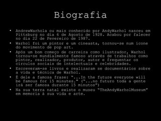 BiografiaAndrewWarhola ou mais conhecido por AndyWarhol nasceu em Pittsburg no dia 6 de Agosto de 1928. Acabou por falecer no dia 22 de Fevereiro de 1987.Warhol foi um pintor e um cineasta, tornou-se num ícone do movimento de pop art.Após um bom começo de carreira como ilustrador, Warhol tornou-se mundialmente famoso através de trabalhos como pintor, realizador, produtor, autor e frequentar os círculos sociais de intelectuais e celebridades.Escreveram-se livros e realizaram se documentários sobre a vida e técnica de Warhol.É dele a famosa frase: “...In the future everyone will be famous for 15 minutes." (“...no futuro toda a gente irá ser famosa durante 15 minutos”)Na sua terra natal existe o museu “TheAndyWarholMuseum” em memoria à sua vida e arte.