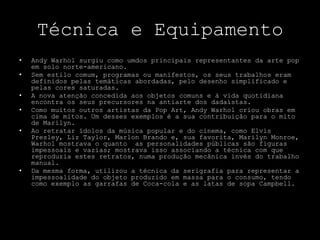 Técnica e EquipamentoAndy Warhol surgiu como umdos principais representantes da arte pop em solo norte-americano. Sem estilo comum, programas ou manifestos, os seus trabalhos eram definidos pelas temáticas abordadas, pelo desenho simplificado e pelas cores saturadas. A nova atenção concedida aos objetos comuns e à vida quotidiana encontra os seus precursores na antiarte dos dadaístas.Como muitos outros artistas da Pop Art, Andy Warhol criou obras em cima de mitos. Um desses exemplos é a sua contribuição para o mito de Marilyn. Ao retratar ídolos da música popular e do cinema, como Elvis Presley, Liz Taylor, Marlon Brando e, sua favorita, Marilyn Monroe, Warhol mostrava o quanto  as personalidades públicas são figuras impessoais e vazias; mostrava isso associando a técnica com que reproduzia estes retratos, numa produção mecânica invés do trabalho manual. Da mesma forma, utilizou a técnica da serigrafia para representar a impessoalidade do objeto produzido em massa para o consumo, tendo como exemplo as garrafas de Coca-cola e as latas de sopa Campbell.