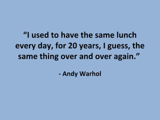 “I used to have the same lunch
every day, for 20 years, I guess, the
same thing over and over again.”
- Andy Warhol
 