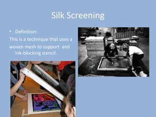 Silk Screening
• Definition:
This is a technique that uses a
woven mesh to support and
Ink-blocking stencil.
 