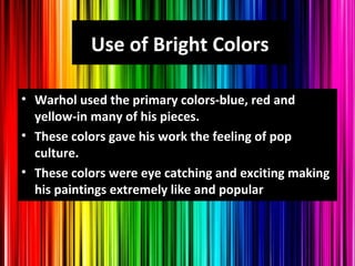 Use of Bright Colors
• Warhol used the primary colors-blue, red and
yellow-in many of his pieces.
• These colors gave his work the feeling of pop
culture.
• These colors were eye catching and exciting making
his paintings extremely like and popular
 