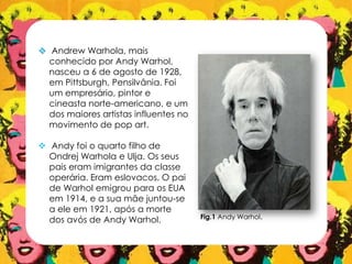  Andrew Warhola, mais
conhecido por Andy Warhol,
nasceu a 6 de agosto de 1928,
em Pittsburgh, Pensilvânia. Foi
um empresário, pintor e
cineasta norte-americano, e um
dos maiores artistas influentes no
movimento de pop art.
 Andy foi o quarto filho de
Ondrej Warhola e Ulja. Os seus
pais eram imigrantes da classe
operária. Eram eslovacos. O pai
de Warhol emigrou para os EUA
em 1914, e a sua mãe juntou-se
a ele em 1921, após a morte
dos avós de Andy Warhol. Fig.1 Andy Warhol.
 