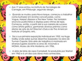  Aos 17 anos entrou no Instituto de Tecnologia de
Carnegie, em Pittsburgh, seguindo design.
 Quando se mudou para Nova Iorque, começou a trabalhar
como ilustrador em revistas conceituadas, como
Vogue, Harper's Bazaar e The New Yorker. Fez também
anúncios publicitários e displays para vitrinas de lojas.
Começou, então, a partir daí a sua carreira de sucesso
como artista gráfico, ganhando diversos prémios como
diretor de arte do Art Director's Club e do The American
Institute of Graphic Arts.
 Fez a sua primeira exposição individual em 1952, na Hugo
Galley onde exibe quinze desenhos baseados na obra de
Truman Capote. Esta série de trabalhos é mostrada em
diversos lugares durante os anos 50, incluindo o
MOMA, Museu de Arte Moderna, em 1956.
 A série de latas de sopa Campbell, foi produzida por Warhol
em 1962 e é um das suas obras mais conhecidas.
 