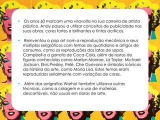  Os anos 60 marcam uma viravolta na sua carreira de artista
plástico. Andy passou a utilizar conceitos de publicidade nas
suas obras, cores fortes e brilhantes e tintas acrílicas.
 Reinventou a pop art com a reprodução mecânica e seus
múltiplos serigráficos com temas do quotidiano e artigos de
consumo, como as reproduções das latas de sopas
Campbell e a garrafa de Coca-Cola, além de rostos de
figuras conhecidas como Marilyn Monroe, Liz Taylor, Michael
Jackson, Elvis Presley, Pelé, Che Guevara e símbolos icónicos
da história da arte, como Mona Lisa. Estes temas eram
reproduzidos serialmente com variações de cores.
 Além das serigrafias Warhol também utilizava outras
técnicas, como a colagem e o uso de materiais
descartáveis, não usuais em obras de arte.
 