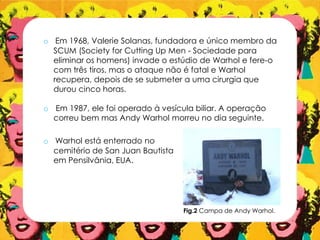 o Em 1968, Valerie Solanas, fundadora e único membro da
SCUM (Society for Cutting Up Men - Sociedade para
eliminar os homens) invade o estúdio de Warhol e fere-o
com três tiros, mas o ataque não é fatal e Warhol
recupera, depois de se submeter a uma cirurgia que
durou cinco horas.
o Em 1987, ele foi operado à vesícula biliar. A operação
correu bem mas Andy Warhol morreu no dia seguinte.
o Warhol está enterrado no
cemitério de San Juan Bautista
em Pensilvânia, EUA.
Fig.2 Campa de Andy Warhol.
 