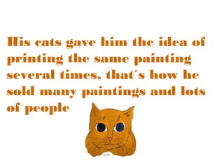 His cats gave him the idea of
printing the same painting
several times, that´s how he
sold many paintings and lots
of people knew him.

 