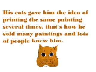 His cats gave him the idea of
printing the same painting
several times, that´s how he
sold many paintings and lots
of people knew him.

 