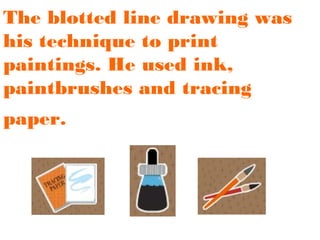 The blotted line drawing was
his technique to print
paintings. He used ink,
paintbrushes and tracing
paper.

 