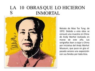 LA
S
10 OBRAS QUE LO HICIERON
INMORTAL
Retrato de Mao Tse Tung
1972. Debido a esta obra
de
se
censuró una muestra en China
de Andy Warhol realizada en
marzo de este año. Las
serigrafías iban a viajar a China
por iniciativa del Andy Warhol
Museum, que puso en gira el
pasado verano una exposición
con sus fondos por toda Asia.
 