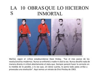 LA
S
10 OBRAS QUE LO
INMORTAL
HICIERON
Warhol, según el crítico estadounidense Dave Hickey, "fue el más pasivo de los
revolucionarios modernos. Nunca se enfrentó a nadie ni alzó la voz. Nunca desafió nada de
manera directa ni criticó abiertamente el statu quo. Siempre pareció hacer lo correcto en
la medida de lo posible, a la vez que, sin darse cuenta, lo ponía todo patas arriba y
provocaba una revolución". Aquí vemos un retrato de Elvis Presley de 1963.
 