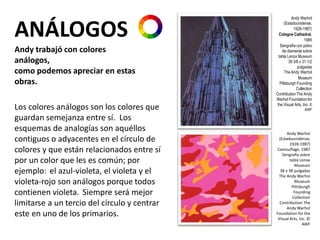 Andy Warhol
(Estadounidense,
1928-1987)
Cologne Cathedral,
1985
Serigrafía con polvo
de diamente sobre
tabla Lenox Museum
39 3/8 x 31 1/2
pulgadas
The Andy Warhol
Museum
Pittsburgh Founding
Collection
Contribution The Andy
Warhol Foundationfor
the Visual Arts, Inc. ©
AWF
ANÁLOGOS
Andy trabajó con colores
análogos,
como podemos apreciar en estas
obras.
Los colores análogos son los colores que
guardan semejanza entre sí. Los
esquemas de analogías son aquéllos
contiguos o adyacentes en el círculo de
colores y que están relacionados entre sí
por un color que les es común; por
ejemplo: el azul-violeta, el violeta y el
violeta-rojo son análogos porque todos
contienen violeta. Siempre será mejor
limitarse a un tercio del círculo y centrar
este en uno de los primarios.
Andy Warhol
(Estadounidense,
1928-1987)
Camouflage, 1987
Serigrafía sobre
tabla Lenox
Museum
38 x 38 pulgadas
The Andy Warhol
Museum
Pittsburgh
Founding
Collection
Contribution The
Andy Warhol
Foundation for the
Visual Arts, Inc. ©
AWF
 