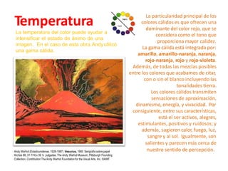 La particularidad principal de los
colores cálidos es que ofrecen una
dominante del color rojo, que se
considera como el tono que
proporciona mayor calidez.
La gama cálida está integrada por:
amarillo, amarillo-naranja, naranja,
rojo-naranja, rojo y rojo-violeta.
Además, de todas las mezclas posibles
entre los colores que acabamos de citar,
con o sin el blanco incluyendo las
tonalidades tierra.
Los colores cálidos transmiten
sensaciones de aproximación,
dinamismo, energía, y vivacidad. Por
consiguiente, entre sus características,
está el ser activos, alegres,
estimulantes, positivos y ruidosos; y
además, sugieren calor, fuego, luz,
sangre y al sol. Igualmente, son
salientes y parecen más cerca de
nuestro sentido de percepción.
Temperatura
La temperatura del color puede ayudar
intensificar el estado de ánimo de una
imagen. En el caso de esta obra Andy
una gama cálida.
a
utilizó
Andy Warhol (Estadounidense, 1928-1987) Vesuvius, 1985 Serigrafía sobre papel
Arches 88, 31 7/16 x 39 ¼ pulgadas.The Andy Warhol Museum, Pittsburgh Founding
Collection, Contribution The Andy Warhol Foundationfor the Visual Arts, Inc. ©AWF
 