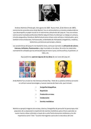 Andrew Warhola (Pittsburgh, 6 de agosto de 1928 - Nueva York, 22 de febrero de 1987),
comúnmente conocidocomo Andy Warhol, fue un artista plástico y cineasta estadounidense
que desempeñó un papel crucial en el nacimiento y desarrollo del pop art. Tras una exitosa
carrera como ilustradorprofesional,Warhol adquirió fama mundial por su trabajo en pintura,
cine de vanguardiay literatura,Warhol actuócomo enlace entre artistas e intelectuales, pero
tambiénentre aristócratas,homosexuales,celebridadesde Hollywood, drogadictos, modelos,
bohemios y pintorescos personajes urbanos
Las características del popart eran bastante claras,como por ejemplo,la utilizaciónde colores
intensos, brillantes, fluorescentes y algo inusitado en las obras. De entre los materiales
normalmente utilizadosporlosartistasdel popart eranel yeso,latinta acrílica,el poliéster, el
látex, etc.
Aquí podremos apreciar algunas de las obras de ese icono del pop art:
AndyWarhol fue uno de los más famosos artistas Pop. Parte de su práctica artística consistió
en utilizar nuevas tecnologías y nuevas maneras de hacer arte, que incluían:
• Serigrafíasfotográficas
• Repetición
• Producción enmasa
• Colaboración
• Eventos mediáticos
Warhol se apropióimágenesde revistas, diarios y fotografías de pensa de los personajes más
populares de su épocaUsó la repetición de eventos mediáticos para criticar y para dar un
nuevo marco a ideas culturales a través de su arteTomó elementos cotidianos y les dio
importancia como “arte.” Suscitó interrogantes acerca de la naturaleza del arte
 