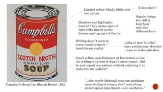 “…the nearly identical soup can paintings
were displayed along a shelf, mimicking
stereotypical department store aesthetics.”
Campbell’s Soup Can (Scotch Broth) 1962
Limited colour: black, white, red
and yellow
Is less more?
Shadows and highlights
limited. Only shows signs of
light reflecting in on the
bottom and top part of the tin
Writing doesn’t seem to
curve round properly –
hand drawn quality
Small yellow embellishment at the bottom is like
the writing with how it doesn’t curve round – did
he just repeat one pattern without adjusting it to
make the tin realistic?
Simple design
but still is
kept busy
with the
different fonts
Links to how he didn’t
have preliminary sketches
– easy to make mistakes
 