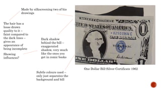 Made by silkscreening two of his
drawings
The hair has a
loose drawn
quality to it –
faint compared to
the dark lines –
gives an
appearance of
being incomplete
One Dollar Bill-Silver Certificate 1962
Dark shadow
behind the bill –
exaggerated
shadow, very much
like the ones you
get in comic books
Showing
influences?
Subtle colours used –
only just separates the
background and bill
 