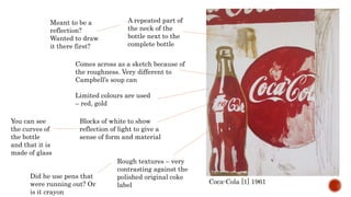 Coca-Cola [1] 1961
Rough textures – very
contrasting against the
polished original coke
label
Did he use pens that
were running out? Or
is it crayon
A repeated part of
the neck of the
bottle next to the
complete bottle
Meant to be a
reflection?
Wanted to draw
it there first?
Comes across as a sketch because of
the roughness. Very different to
Campbell’s soup can
Blocks of white to show
reflection of light to give a
sense of form and material
You can see
the curves of
the bottle
and that it is
made of glass
Limited colours are used
– red, gold
 