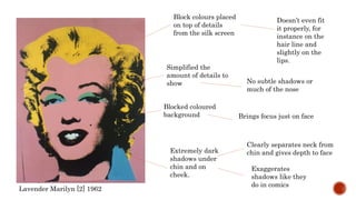 Block colours placed
on top of details
from the silk screen
Lavender Marilyn [2] 1962
Doesn’t even fit
it properly, for
instance on the
hair line and
slightly on the
lips.
Simplified the
amount of details to
show No subtle shadows or
much of the nose
Blocked coloured
background Brings focus just on face
Extremely dark
shadows under
chin and on
cheek.
Clearly separates neck from
chin and gives depth to face
Exaggerates
shadows like they
do in comics
 