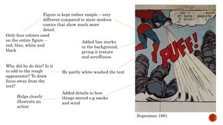 Superman 1961
Figure is kept rather simple – very
different compared to more modern
comics that show much more
detail.
Only four colours used
on the entire figure –
red, blue, white and
black
Added line marks
in the background,
giving it texture
and scruffiness.
He partly white washed the text
Why did he do this? Is it
to add to the rough
appearance? To draw
focus away from the
text?
Added details to how
things moved e.g smoke
and wind
Helps clearly
illustrate an
action
 