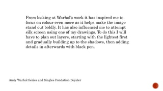 Andy Warhol Series and Singles Fondation Beyeler
From looking at Warhol’s work it has inspired me to
focus on colour even more as it helps make the image
stand out boldly. It has also influenced me to attempt
silk screen using one of my drawings. To do this I will
have to plan out layers, starting with the lightest first
and gradually building up to the shadows, then adding
details in afterwards with black pen.
 