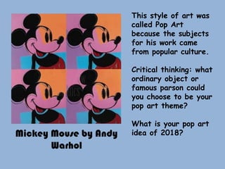 Mickey Mouse by Andy
Warhol
This style of art was
called Pop Art
because the subjects
for his work came
from popular culture.
Critical thinking: what
ordinary object or
famous parson could
you choose to be your
pop art theme?
What is your pop art
idea of 2018?
 