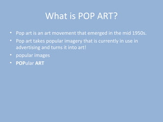 What is POP ART?
• Pop art is an art movement that emerged in the mid 1950s.
• Pop art takes popular imagery that is currently in use in
advertising and turns it into art!
• popular images
• POPular ART
 