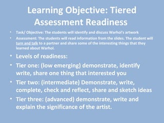 Learning Objective: Tiered
Assessment Readiness
• Task/ Objective: The students will identify and discuss Warhol's artwork
• Assessment: The students will read information from the slides. The student will
turn and talk to a partner and share some of the interesting things that they
learned about Warhol.
• Levels of readiness:
• Tier one: (low emerging) demonstrate, identify
write, share one thing that interested you
• Tier two: (intermediate) Demonstrate, write,
complete, check and reflect, share and sketch ideas
• Tier three: (advanced) demonstrate, write and
explain the significance of the artist.
 