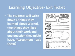 Learning Objective- Exit Ticket
• The students will write
down 3 things they
learned about Warhol,
two things they liked
about their work and
one question they might
have. (Assessment - exit
ticket)
 