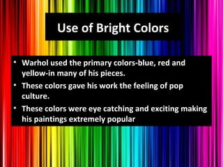 Use of Bright Colors
• Warhol used the primary colors-blue, red and
yellow-in many of his pieces.
• These colors gave his work the feeling of pop
culture.
• These colors were eye catching and exciting making
his paintings extremely popular
 