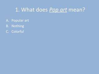 1. What does Pop art mean?
A. Popular art
B. Nothing
C. Colorful
 