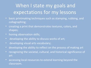When I state my goals and
expectations for my lessons
• basic printmaking techniques such as stamping, rubbing, and
collagraphing;
• creating a print that demonstrates textures, colors, and
shapes;
• honing observation skills;
• developing the ability to discuss works of art;
• developing visual arts vocabulary;
• developing the ability to reflect on the process of making art
• recognizing the societal, cultural, and historical significance of
art
• accessing local resources to extend learning beyond the
classroom.
 
